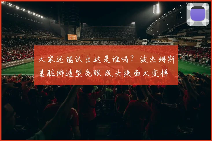 大家还能认出这是谁吗？波杰姆斯基脏辫造型亮眼 改头换面大变样