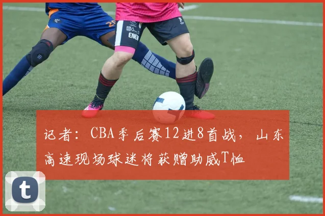 记者：CBA季后赛12进8首战，山东高速现场球迷将获赠助威T恤